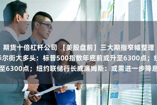 期货十倍杠杆公司 【美股盘前】三大期指窄幅整理 美国钢铁跌近7%；华尔街大多头：标普500指数年底前或升至6300点；纽约联储行长威廉姆斯：或需进一步降息迈向中性立场