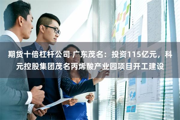 期货十倍杠杆公司 广东茂名：投资115亿元，科元控股集团茂名丙烯酸产业园项目开工建设