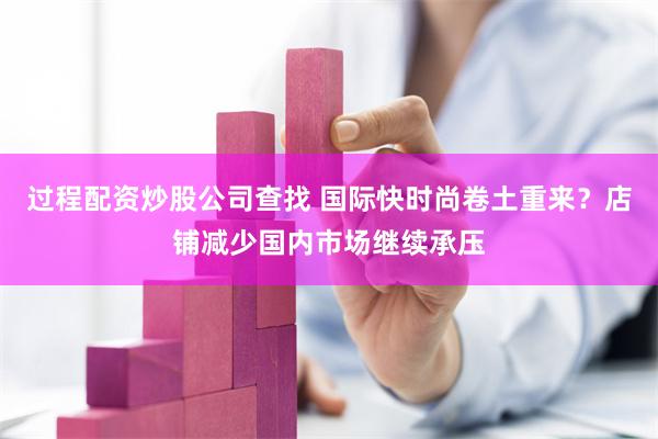 过程配资炒股公司查找 国际快时尚卷土重来？店铺减少国内市场继续承压