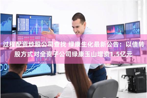 过程配资炒股公司查找 绿康生化最新公告：以债转股方式对全资子公司绿康玉山增资1.5亿元