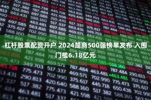 杠杆股票配资开户 2024楚商500强榜单发布 入围门槛6.18亿元