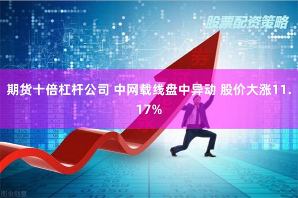期货十倍杠杆公司 中网载线盘中异动 股价大涨11.17%