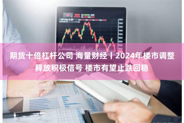 期货十倍杠杆公司 海量财经丨2024年楼市调整释放积极信号 楼市有望止跌回稳