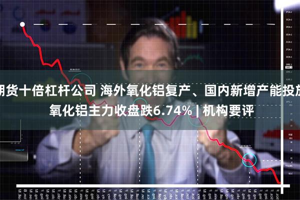期货十倍杠杆公司 海外氧化铝复产、国内新增产能投放 氧化铝主力收盘跌6.74% | 机构要评