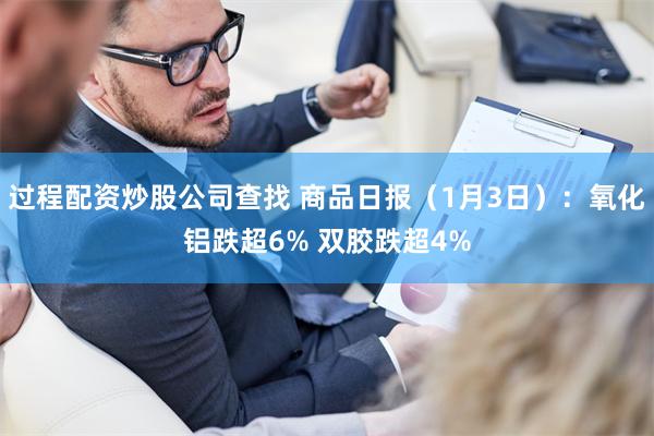 过程配资炒股公司查找 商品日报（1月3日）：氧化铝跌超6% 双胶跌超4%