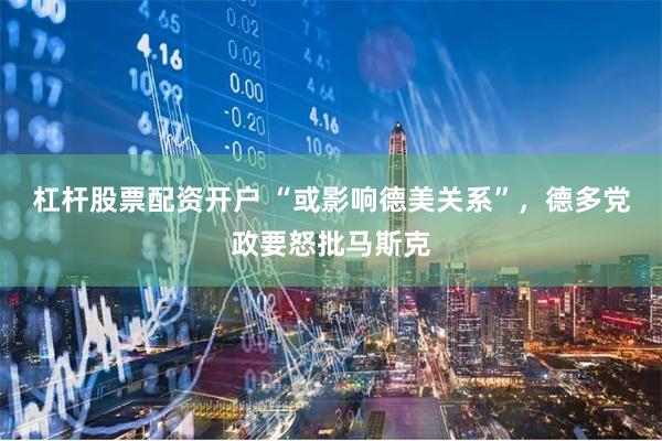 杠杆股票配资开户 “或影响德美关系”，德多党政要怒批马斯克