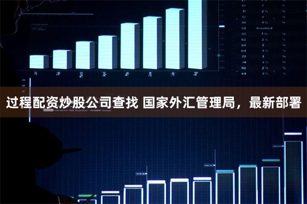 过程配资炒股公司查找 国家外汇管理局，最新部署