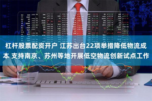 杠杆股票配资开户 江苏出台22项举措降低物流成本 支持南京、苏州等地开展低空物流创新试点工作