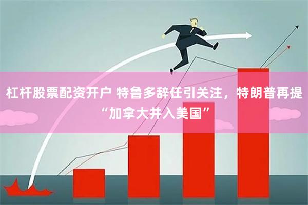 杠杆股票配资开户 特鲁多辞任引关注，特朗普再提“加拿大并入美国”
