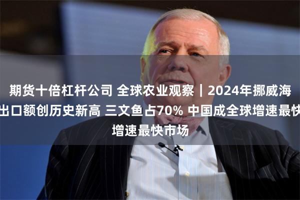 期货十倍杠杆公司 全球农业观察｜2024年挪威海产品出口额创历史新高 三文鱼占70% 中国成全球增速最快市场