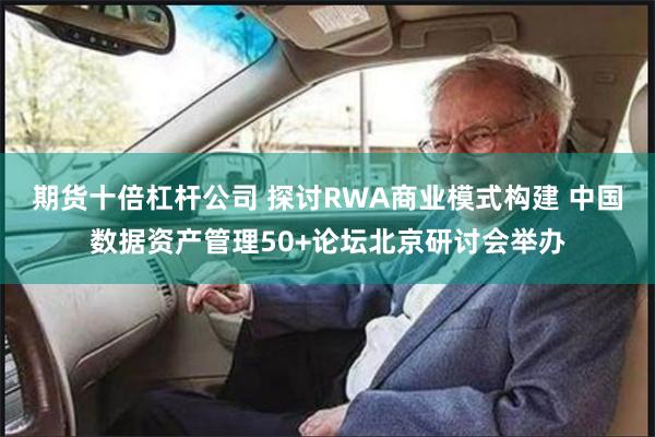 期货十倍杠杆公司 探讨RWA商业模式构建 中国数据资产管理50+论坛北京研讨会举办