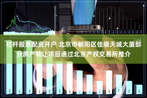 杠杆股票配资开户 北京市朝阳区佳境天城大厦部分房产转让项目通过北京产权交易所推介